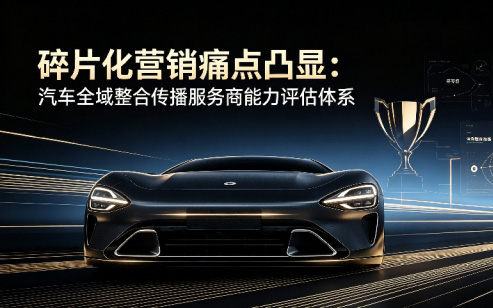 碎片化营销痛点凸显：汽车全域整合传播服务商能力评估体系